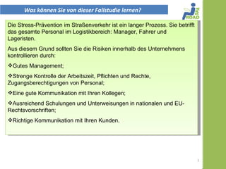 Was können Sie von dieser Fallstudie lernen?

Die Stress-Prävention im Straßenverkehr ist ein langer Prozess. Sie betrifft
das gesamte Personal im Logistikbereich: ​Manager, Fahrer und
Lageristen.
Aus diesem Grund sollten Sie die Risiken innerhalb des Unternehmens
kontrollieren durch:


- Gutes Management;


- Strenge Kontrolle der Arbeitszeit, Pflichten und Rechte,
Zugangsberechtigungen von Personal;


- Eine gute Kommunikation mit Ihren Kollegen;


- ausreichend Schulungen und Unterweisungen in nationalen und EU-
Rechtsvorschriften;


- Richtige Kommunikation mit Ihren Kunden.
                                                                               1
 
