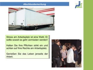 Abschlussbemerkung




Stress am Arbeitsplatz ist eine Wahl. Er
ist besonders gefährlich im Transport
und muss verhindert werden.

Halten Sie Ihre Pflichten strikt ein und
achten auf Ihre Rechte am Arbeitsplatz.

Genießen Sie das Leben jenseits der
Arbeit.


                                           1
 