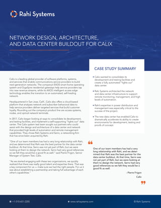 NETWORK DESIGN, ARCHITECTURE,
AND DATA CENTER BUILDOUT FOR CALIX
CASE STUDY SUMMARY
Calix wanted to consolidate its
development and testing facilities and
create a fully automated “lights out”
data center.
Rahi Systems architected the network
and data center infrastructure to support
remote monitoring, management, and high
levels of automation.
Rahi’s expertise in power distribution and
management was especially critical to the
success of the project.
The new data center has enabled Calix to
dramatically accelerate its ability to create
environments for development, testing and
proofs of concept.
Calix is a leading global provider of software platforms, systems,
and services that enable communications service providers to build
next-generation networks. The company’s EXOS smart home operating
system and GigaSpire residential gateways help service providers tap
into new revenue streams, while its AXOS intelligent access edge
technology enables the transition to an automated, self-healing
network.
Headquartered in San Jose, Calif., Calix also offers a cloud-based
platform that analyzes network and subscriber behavioral data to
help service providers deliver targeted services that build customer
loyalty. Rounding out the company’s product line are access systems,
nodes, and optical network terminals.
In 2017, Calix began looking at ways to consolidate its development,
and testing facilities, and implement a self-supporting “lights out” data
center. The Calix system test team sought out partners who could
assist with the design and architecture of a data center and network
that provided high levels of automation and remote management
capabilities. They chose Rahi Systems and Serro, a networking firm
that has since been acquired by Rahi.
“One of our team members has had a very long relationship with Rahi,
and we determined that Rahi was the best partner for the data center
buildout. At that time, Serro was not yet part of Rahi, but we were
looking at them to design the network. Serro had very good references
so we felt they would be a good fit as well.” said Pierre Frigon, Senior
Manager of System Test, Calix.
“As we started engaging with these two organizations, we quickly
realized that there was really good talent and expertise there. That was
a key component for us — make sure we had the right people. For us it
was about establishing a partnership and taking full advantage of each
other’s capabilities.”
One of our team members has had a very
long relationship with Rahi, and we deter-
mined that Rahi was the best partner for the
data center buildout. At that time, Serro was
not yet part of Rahi, but we were looking at
them to design the network. Serro had very
good references so we felt they would be a
good fit as well.
- Pierre Frigon
Calix
© Rahi Systems+1-510-651-2205 www.rahisystems.com
 