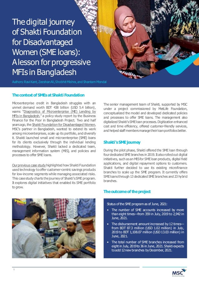 The digital journey
of Shakti Foundation
for Disadvantaged
Women (SME loans):
Alesson for progressive
MFIsin Bangladesh
Authors:RaviKant,ZeeshanAli,ShobhitMishra,andShantam Mondal
ThecontextofSMEsatShakti Foundation
Microenterprise credit in Bangladesh struggles with an
unmet demand worth BDT 438 billion (USD 5.4 billion),
warns “Diagnostics of Microenterprise (ME) Lending by
MFIs in Bangladesh,” a policy study report by the Business
Finance for the Poor in Bangladesh Project. Two and half
years ago, the Shakti Foundation for Disadvantaged Women,
MSC’s partner in Bangladesh, wanted to extend its work
among microenterprises, scale up its portfolio, and diversify
it. Shakti launched small and microenterprise (SME) loans
for its clients exclusively through the individual lending
methodology. However, Shakti lacked a dedicated team,
management information system (MIS), and policies and
processesto offer SME loans.
Our previous case study highlighted how Shakti Foundation
used technology to offer customer-centric savings products
for low-income segments while managing associated risks.
This case study charts the journey of Shakti’s SME program.
It explores digital initiatives that enabled its SME portfolio
to grow.
The senior management team of Shakti, supported by MSC
under a project commissioned by MetLife Foundation,
conceptualized the model and developed dedicated policies
and processes to offer SME loans. The management also
digitalized Shakti’s SME loan processes. Digitization enhanced
cost and time efficiency, offered customer-friendly services,
andhelpedstaffmembersmanagetheir loanportfoliosbetter.
Shakti’sSMEjourney
During the pilot phase, Shakti offered the SME loan through
four dedicated SMEbranches in 2019.Italso rolled out digital
initiatives, such as an MIS for SME loan products, digital field
applications, and digital repayment options to customers.
Shakti further decided to use its existing microfinance
branches to scale up the SME program. It currently offers
SMEloans through 13dedicated SMEbranchesand 23hybrid
branches.
Theoutcomeof theproject
Status of the SME program as of June, 2021:
• The number of SME accounts increased by more
than eight times—from 359 in July, 2019 to 2,942 in
June, 2021.
• The disbursement amount increased by 12 times—
from BDT 87.3 million (USD 1.02 million) in July,
2019 to BDT 1,108.07 million (USD 13.03 million) in
June, 2021.
• The total number of SME branches increased from
eight in July,2019to 36in June, 2021.Shakti expects
to add 12 new branches by December, 2021.
1
 