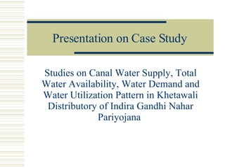 Presentation on Case Study Studies on Canal Water Supply, Total Water Availability, Water Demand and Water Utilization Pattern in Khetawali Distributory of Indira Gandhi Nahar Pariyojana  