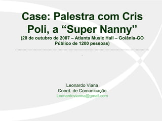 Case: Palestra com Cris Poli, a “Super Nanny” (20 de outubro de 2007 – Atlanta Music Hall – Goiânia-GO Público de 1200 pessoas) ............................................................................................................. Leonardo Viana Coord. de Comunicação [email_address] 