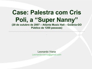 Case: Palestra com Cris Poli, a “Super Nanny” (20 de outubro de 2007 – Atlanta Music Hall – Goiânia-GO Público de 1200 pessoas) ............................................................................................................. Leonardo Viana [email_address] 
