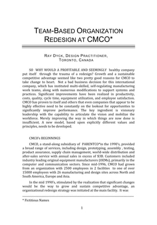 1
TEAM-BASED ORGANIZATION
REDESIGN AT CMCO*
RAY DYCK, DESIGN PRACTITIONER,
TORONTO, CANADA
SO WHY WOULD A PROFITABLE AND SEEMINGLY healthy company
put itself through the trauma of a redesign? Growth and a sustainable
competitive advantage seemed like two pretty good reasons for CMCO to
take change to heart. Not a bad business decision for this international
company, which has instituted multi-skilled, self-regulating manufacturing
work teams, along with numerous modifications to support systems and
practices. Significant improvements have been realized in productivity,
costs, quality, cycle time, equipment utilization, and employee satisfaction.
CMCO has proven to itself and others that even companies that appear to be
highly effective need to be constantly on the lookout for opportunities to
significantly improve performance. The key ingredient is visionary
leadership with the capability to articulate the vision and mobilize the
workforce. Merely improving the way in which things are now done is
insufficient. A new model, based upon explicitly different values and
principles, needs to be developed.
CMCO’s BEGINNINGS
CMCO, a stand-along subsidiary of PARENTCO*in the 1990’s, provided
a broad range of services, including design, prototyping, assembly , testing,
product assurance, supply chain management, world-wide distribution and
after-sales service with annual sales in excess of $3B. Customers included
industry leading original equipment manufacturers (OEMs), primarily in the
computer and communication sectors. Since mid-1996, CMCO had grown
from an organization with 2500 employees in 2 facilities to one of over
15000 employees with 26 manufacturing and design sites across North and
South America, Europe and Asia.
In the mid 1990’s, stimulated by the realization that significant changes
would be the way to grow and sustain competitive advantage, an
organizational redesign strategy was initiated at the main facility. It was
--------------------------------------------------------------------------------------------------
* Fictitious Names
 