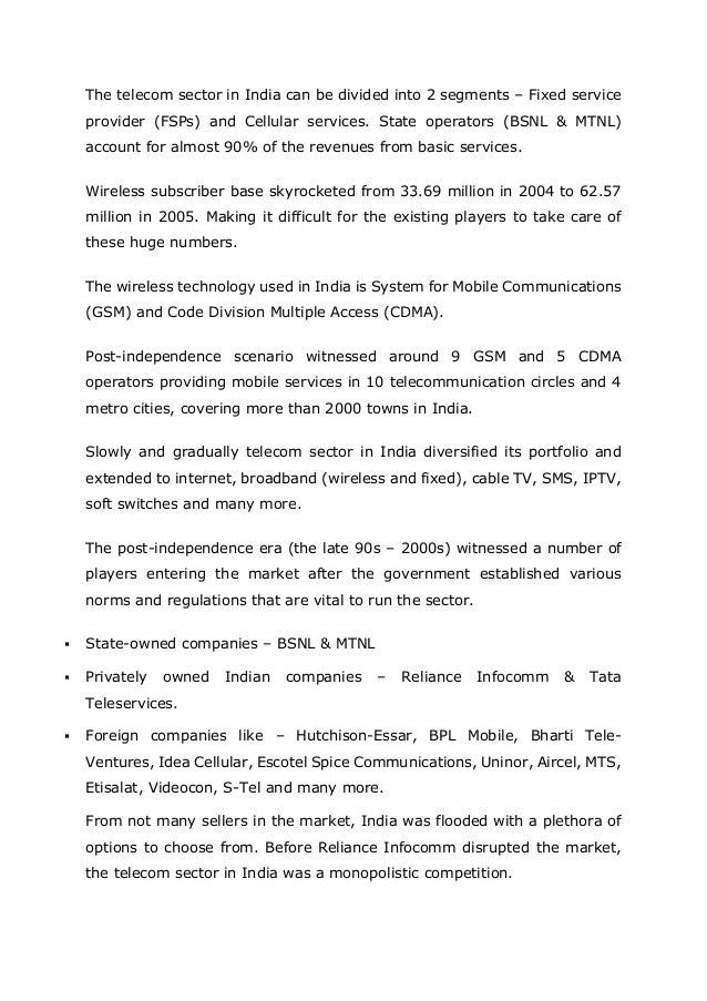 The telecom sector in India can be divided into 2 segments – Fixed service
provider (FSPs) and Cellular services. State operators (BSNL & MTNL)
account for almost 90% of the revenues from basic services.
Wireless subscriber base skyrocketed from 33.69 million in 2004 to 62.57
million in 2005. Making it difficult for the existing players to take care of
these huge numbers.
The wireless technology used in India is System for Mobile Communications
(GSM) and Code Division Multiple Access (CDMA).
Post-independence scenario witnessed around 9 GSM and 5 CDMA
operators providing mobile services in 10 telecommunication circles and 4
metro cities, covering more than 2000 towns in India.
Slowly and gradually telecom sector in India diversified its portfolio and
extended to internet, broadband (wireless and fixed), cable TV, SMS, IPTV,
soft switches and many more.
The post-independence era (the late 90s – 2000s) witnessed a number of
players entering the market after the government established various
norms and regulations that are vital to run the sector.
▪ State-owned companies – BSNL & MTNL
▪ Privately owned Indian companies – Reliance Infocomm & Tata
Teleservices.
▪ Foreign companies like – Hutchison-Essar, BPL Mobile, Bharti Tele-
Ventures, Idea Cellular, Escotel Spice Communications, Uninor, Aircel, MTS,
Etisalat, Videocon, S-Tel and many more.
From not many sellers in the market, India was flooded with a plethora of
options to choose from. Before Reliance Infocomm disrupted the market,
the telecom sector in India was a monopolistic competition.
 