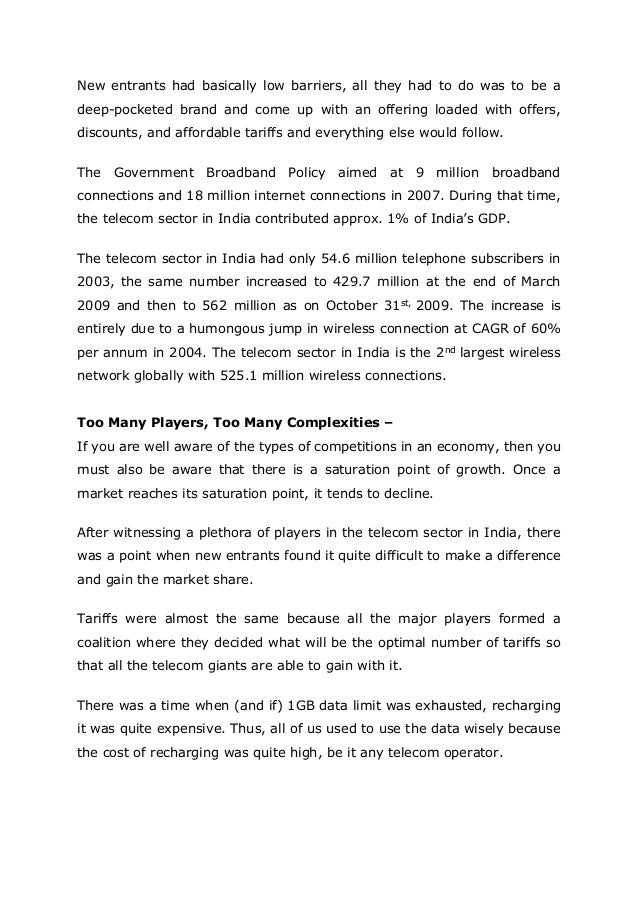 New entrants had basically low barriers, all they had to do was to be a
deep-pocketed brand and come up with an offering loaded with offers,
discounts, and affordable tariffs and everything else would follow.
The Government Broadband Policy aimed at 9 million broadband
connections and 18 million internet connections in 2007. During that time,
the telecom sector in India contributed approx. 1% of India’s GDP.
The telecom sector in India had only 54.6 million telephone subscribers in
2003, the same number increased to 429.7 million at the end of March
2009 and then to 562 million as on October 31st, 2009. The increase is
entirely due to a humongous jump in wireless connection at CAGR of 60%
per annum in 2004. The telecom sector in India is the 2nd largest wireless
network globally with 525.1 million wireless connections.
Too Many Players, Too Many Complexities –
If you are well aware of the types of competitions in an economy, then you
must also be aware that there is a saturation point of growth. Once a
market reaches its saturation point, it tends to decline.
After witnessing a plethora of players in the telecom sector in India, there
was a point when new entrants found it quite difficult to make a difference
and gain the market share.
Tariffs were almost the same because all the major players formed a
coalition where they decided what will be the optimal number of tariffs so
that all the telecom giants are able to gain with it.
There was a time when (and if) 1GB data limit was exhausted, recharging
it was quite expensive. Thus, all of us used to use the data wisely because
the cost of recharging was quite high, be it any telecom operator.
 