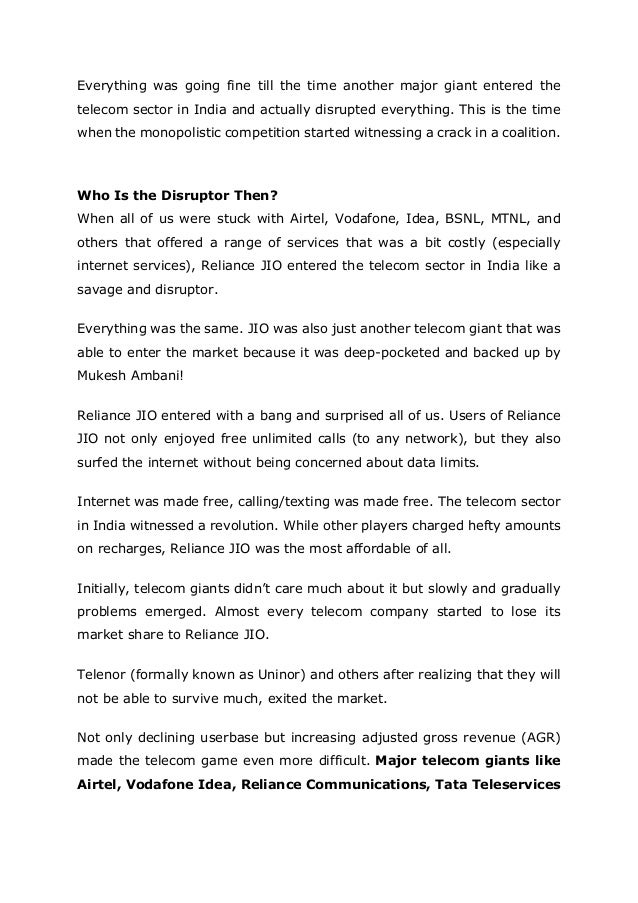 Everything was going fine till the time another major giant entered the
telecom sector in India and actually disrupted everything. This is the time
when the monopolistic competition started witnessing a crack in a coalition.
Who Is the Disruptor Then?
When all of us were stuck with Airtel, Vodafone, Idea, BSNL, MTNL, and
others that offered a range of services that was a bit costly (especially
internet services), Reliance JIO entered the telecom sector in India like a
savage and disruptor.
Everything was the same. JIO was also just another telecom giant that was
able to enter the market because it was deep-pocketed and backed up by
Mukesh Ambani!
Reliance JIO entered with a bang and surprised all of us. Users of Reliance
JIO not only enjoyed free unlimited calls (to any network), but they also
surfed the internet without being concerned about data limits.
Internet was made free, calling/texting was made free. The telecom sector
in India witnessed a revolution. While other players charged hefty amounts
on recharges, Reliance JIO was the most affordable of all.
Initially, telecom giants didn’t care much about it but slowly and gradually
problems emerged. Almost every telecom company started to lose its
market share to Reliance JIO.
Telenor (formally known as Uninor) and others after realizing that they will
not be able to survive much, exited the market.
Not only declining userbase but increasing adjusted gross revenue (AGR)
made the telecom game even more difficult. Major telecom giants like
Airtel, Vodafone Idea, Reliance Communications, Tata Teleservices
 