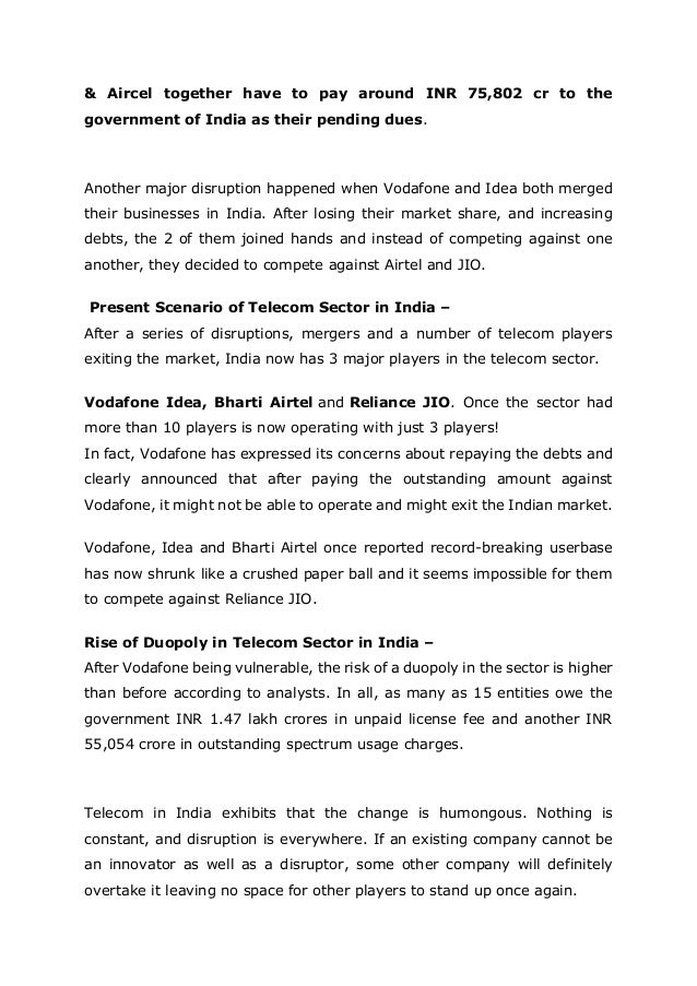 & Aircel together have to pay around INR 75,802 cr to the
government of India as their pending dues.
Another major disruption happened when Vodafone and Idea both merged
their businesses in India. After losing their market share, and increasing
debts, the 2 of them joined hands and instead of competing against one
another, they decided to compete against Airtel and JIO.
Present Scenario of Telecom Sector in India –
After a series of disruptions, mergers and a number of telecom players
exiting the market, India now has 3 major players in the telecom sector.
Vodafone Idea, Bharti Airtel and Reliance JIO. Once the sector had
more than 10 players is now operating with just 3 players!
In fact, Vodafone has expressed its concerns about repaying the debts and
clearly announced that after paying the outstanding amount against
Vodafone, it might not be able to operate and might exit the Indian market.
Vodafone, Idea and Bharti Airtel once reported record-breaking userbase
has now shrunk like a crushed paper ball and it seems impossible for them
to compete against Reliance JIO.
Rise of Duopoly in Telecom Sector in India –
After Vodafone being vulnerable, the risk of a duopoly in the sector is higher
than before according to analysts. In all, as many as 15 entities owe the
government INR 1.47 lakh crores in unpaid license fee and another INR
55,054 crore in outstanding spectrum usage charges.
Telecom in India exhibits that the change is humongous. Nothing is
constant, and disruption is everywhere. If an existing company cannot be
an innovator as well as a disruptor, some other company will definitely
overtake it leaving no space for other players to stand up once again.
 
