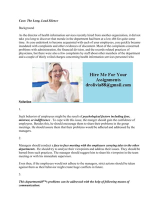 Case: The Long, Loud Silence
Background
As the director of health information services recently hired from another organization, it did not
take you long to discover that morale in the department had been at a low ebb for quite some
time. As you undertook to become acquainted with each of your employees, you quickly became
inundated with complaints and other evidences of discontent. Most of the complaints concerned
problems with administration, the financial division, and the records-related practices of
physicians, but there were also a few complaints by staff about other members of the department
and a couple of thinly veiled charges concerning health information services personnel who
Solution
1.
Such behavior of employees might be the result of psychological factors including fear,
mistrust, or indifference . To cope with this issue, the manger should gain the confidence of
employees. Besides this, he should encourage them to share their problems in the group
meetings. He should assure them that their problems would be adhered and addressed by the
managers.
2.
Managers should conduct a face to face meeting with the employees carrying tales to the other
departments . He should try to analyze their viewpoints and address their issues. They should be
barred from such practices. The manager should suggest him to share his viewpoint in the team
meeting or with his immediate supervisor.
Even then, if the employees would not adhere to the managers, strict actions should be taken
against them as their behavior might create huge conflicts in future.
3.
This departmentâ€™s problems can be addressed with the help of following means of
communication:
 