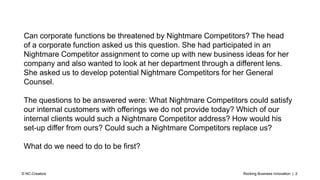Rocking Business Innovation | 2© NC-Creators
Can corporate functions be threatened by Nightmare Competitors? The head
of a corporate function asked us this question. She had participated in an
Nightmare Competitor assignment to come up with new business ideas for her
company and also wanted to look at her department through a different lens.
She asked us to develop potential Nightmare Competitors for her General
Counsel.
The questions to be answered were: What Nightmare Competitors could satisfy
our internal customers with offerings we do not provide today? Which of our
internal clients would such a Nightmare Competitor address? How would his
set-up differ from ours? Could such a Nightmare Competitors replace us?
What do we need to do to be first?
 