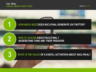 UCL FINAL
SOCIAL MEDIA CASE STUDY
HOW MUCH BUZZ DOES #UCLFINAL GENERATE ON TWITTER?
WHO IS TALKING ABOUT #UCLFINAL?
UNDERSTAND FANS AND THEIR PASSIONS
WHAT IS THE VALUE OF A DIGITAL ACTIVATION ABOUT #UCLFINAL?
1
3
2
 