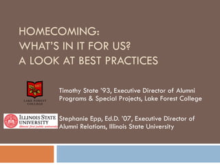 HOMECOMING:  WHAT’S IN IT FOR US? A LOOK AT BEST PRACTICES Timothy State ’93, Executive Director of Alumni Programs & Special Projects, Lake Forest College Stephanie Epp, Ed.D. ’07, Executive Director of Alumni Relations, Illinois State University 