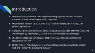 Introduction
❖ Technosol was founded in 1994 and provided high quality-low cost software
software services to businesses across the world
❖ Major clients based in UK & US, PBT in 2014 was 650 crore, and it is a 50,000
person organization
❖ A project is divided into different parts, each part is allocated to different teams and
was managed by a team lead, 2-3 team leads were overseen by a manager
❖ The attrition rate was 10% because of above average salaries but employee
engagement was low
❖ On the project- Anita & Sunil were working as team member, Vaundhara as team
lead, and Mahesh the overseeing manager
1
 