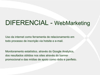 DIFERENCIAL -  WebMarketing Uso da internet como ferramenta de relacionamento em todo processo de inscrição via hotsite e e-mail.  Monitoramento estatístico, através do Google Analytics, dos resultados obtidos nos sites através do banner promocional e das mídias de apoio como rádio e panfleto.  
