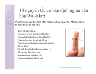   Để định nghĩa văn hóa Wal-Mart một cách khái quát, Wal-Mart đã đặt ra
10 nguyên tắc cơ bản sau:
◦  Khách hàng luôn đúng
◦  Chúng ta là công ty kinh doanh hàng hóa
◦  Con người là nhân tố tạo ra điểm khác biệt
◦  Chúng ta luôn giao tiếp với các đối tác
◦  Chúng ta giữ gìn đạo đức kinh doanh mạnh mẽ
◦  Đối tác là bạn
◦  Các lãnh đạo cũng là những người phục vụ
◦  Đối tác cũng được trao quyền
◦  Minh bạch trong mọi công việc
◦  Chúng ta quản lý chi tiêu tốt nhất
10hoangphuong@marketing-studies.vn
 