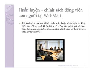   Tại Wal-Mart, có một chính sách huấn luyện nhân viên rất khác
biệt. Xét về khía cạnh kỹ thuật tuy nó không đồng nhất với hệ thống
huấn luyện của quân đội, nhưng những chính sách áp dụng thì đều
theo kiểu quân đội.
11hoangphuong@marketing-studies.vn
 