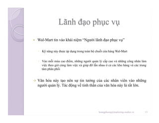   Wal-Mart tin vào khái niệm “Người lãnh đạo phục vụ”
◦  Kỹ năng này được áp dụng trong toàn bộ chuỗi cửa hàng Wal-Mart
◦  Vào mỗi mùa cao điểm, những người quản lý cấp cao và những công nhân làm
việc theo giờ cùng làm việc và giúp đỡ lẫn nhau ở cả các kho hàng và các trung
tâm phân phối
  Văn hóa này tạo nên sự tin tưởng của các nhân viên vào những
người quản lý. Tác động về tinh thần của văn hóa này là rất lớn.
13hoangphuong@marketing-studies.vn
 