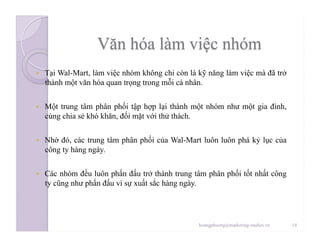   Tại Wal-Mart, làm việc nhóm không chỉ còn là kỹ năng làm việc mà đã trở
thành một văn hóa quan trọng trong mỗi cá nhân.
  Một trung tâm phân phối tập hợp lại thành một nhóm như một gia đình,
cùng chia sẻ khó khăn, đối mặt với thử thách.
  Nhờ đó, các trung tâm phân phối của Wal-Mart luôn luôn phá kỷ lục của
công ty hàng ngày.
  Các nhóm đều luôn phấn đấu trở thành trung tâm phân phối tốt nhất công
ty cũng như phấn đấu vì sự xuất sắc hàng ngày.
14hoangphuong@marketing-studies.vn
 