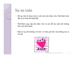   Để tạo tâm lý thoải mái và yên tâm cho nhân viên, Wal-Mart luôn
đặt sự an toàn lên hàng đầu.
  Wal-Mart cung cấp cho nhân viên và các đối tác một môi trường
làm việc lành mạnh
  Đạt kỷ lục phi thường với hơn 1,5 triệu giờ làm việc không xảy ra
tai nạn
15hoangphuong@marketing-studies.vn
 