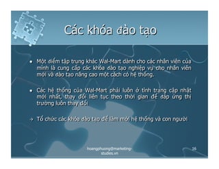 Các khóa đào tạo
  Một điểm tập trung khác Wal-Mart dành cho các nhân viên của
mình là cung cấp các khóa đào tạo nghiệp vụ cho nhân viên
mới và đào tạo nâng cao một cách có hệ thống.
  Các hệ thống của Wal-Mart phải luôn ở tình trạng cập nhật
mới nhất, thay đổi liên tục theo thời gian để đáp ứng thị
trường luôn thay đổi
  Tổ chức các khóa đào tạo để làm mới hệ thống và con người
16hoangphuong@marketing-
studies.vn
 