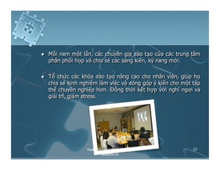   Mỗi năm một lần, các chuyên gia đào tạo của các trung tâm
phân phối họp và chia sẻ các sáng kiến, kỹ năng mới.
  Tổ chức các khóa đào tạo nâng cao cho nhân viên, giúp họ
chia sẻ kinh nghiệm làm việc và đóng góp ý kiến cho một tập
thể chuyên nghiệp hơn. Đồng thời kết hợp với nghỉ ngơi và
giải trí, giảm stress.
17hoangphuong@marketing-
studies.vn
 