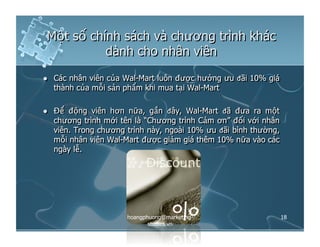 Một số chính sách và chương trình khác
dành cho nhân viên
  Các nhân viên của Wal-Mart luôn được hưởng ưu đãi 10% giá
thành của mỗi sản phẩm khi mua tại Wal-Mart
  Để động viên hơn nữa, gần đây, Wal-Mart đã đưa ra một
chương trình mới tên là “Chương trình Cảm ơn” đối với nhân
viên. Trong chương trình này, ngoài 10% ưu đãi bình thường,
mỗi nhân viên Wal-Mart được giảm giá thêm 10% nữa vào các
ngày lễ.
18hoangphuong@marketing-
studies.vn
 