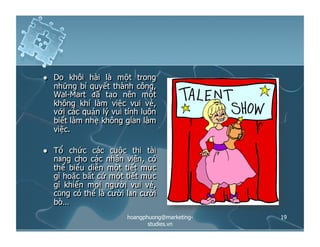   Do khôi hài là một trong
những bí quyết thành công,
Wal-Mart đã tạo nên một
không khí làm việc vui vẻ,
với các quản lý vui tính luôn
biết làm nhẹ không gian làm
việc.
  Tổ chức các cuộc thi tài
năng cho các nhân viên, có
thể biểu diễn một tiết mục
gì hoặc bất cứ một tiết mục
gì khiến mọi người vui vẻ,
cũng có thể là cười lăn cười
bò…
19hoangphuong@marketing-
studies.vn
 