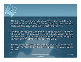   Mỗi tuần, Wal-Mart tổ chức cho nhân viên chơi trò chơi đồng đội,
vừa để vui vẻ vừa để nâng cao kỹ năng, giúp các thành viên của
một nhóm hiểu nhau và hiểu tâm lý khách hàng hơn.
  Tùy theo văn hóa từng vùng trên thế giới, có nơi Wal-Mart còn có
những trò thú vị và hơi nghịch ngợm như cho phép nhân viên treo
ảnh biếm họa người quản lý hoặc một số tấm ảnh để mọi người
vẽ râu và quát mắng mỗi khi có điều không vừa ý.
  Sau khi giải tỏa bớt sự bức xúc, điều này thực sự có hiệu quả giải
quyết vấn đề nhanh hơn và hòa bình hơn giữa nhân viên và người
quản lý.
20hoangphuong@marketing-
studies.vn
 