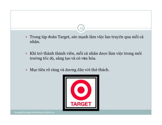   Trong tập đoàn Target, sức mạnh làm việc lan truyền qua mỗi cá
nhân.
  Khi trở thành thành viên, mỗi cá nhân được làm việc trong môi
trường tốc độ, sáng tạo và có văn hóa.
  Mục tiêu rõ ràng và đương đầu với thử thách.
23
hoangphuong@marketing-studies.vn
 