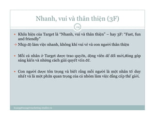 Nhanh, vui và thân thiện (3F)
  Khẩu hiệu của Target là “Nhanh, vui và thân thiện” – hay 3F: “Fast, fun
and friendly”
  Nhịp độ làm việc nhanh, không khí vui vẻ và con người thân thiện
  Mỗi cá nhân ở Target được trao quyền, động viên để đổi mới,đóng góp
sáng kiến và những cách giải quyết vấn đề.
  Con người được tôn trọng và biết rằng mỗi người là một nhân tố duy
nhất và là một phần quan trọng của cả nhóm làm việc đẳng cấp thế giới.
24
hoangphuong@marketing-studies.vn
 