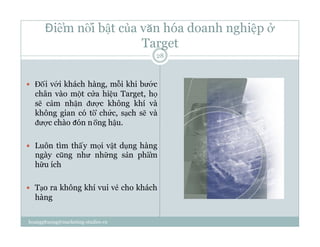 Điểm nổi bật của văn hóa doanh nghiệp ở
Target
  Đối với khách hàng, mỗi khi bước
chân vào một cửa hiệu Target, họ
sẽ cảm nhận được không khí và
không gian có tổ chức, sạch sẽ và
được chào đón nồng hậu.
  Luôn tìm thấy mọi vật dụng hàng
ngày cũng như những sản phẩm
hữu ích
  Tạo ra không khí vui vẻ cho khách
hàng
28
hoangphuong@marketing-studies.vn
 
