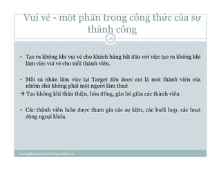 Vui vẻ - một phần trong công thức của sự
thành công
  Tạo ra không khí vui vẻ cho khách hàng bắt đầu với việc tạo ra không khí
làm việc vui vẻ cho mỗi thành viên.
  Mỗi cá nhân làm việc tại Target đều được coi là một thành viên của
nhóm chứ không phải một người làm thuê
 Tạo không khí thân thiện, hòa đồng, gắn bó giữa các thành viên
  Các thành viên luôn được tham gia các sự kiện, các buổi họp, các hoạt
động ngoại khóa.
29
hoangphuong@marketing-studies.vn
 
