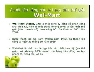   Wal-Mart Stores, Inc là một công ty công cổ phần công
khai Hoa Kỳ, hiện là một trong những công ty lớn nhất thế
giới (theo doanh số) theo công bố của Fortune 500 năm
2007
  Được thành lập bởi Sam Walton năm 1962, đã thành lập
công ty ngày 31 tháng 10 năm 1969
  Wal-Mart là nhà bán lẻ tạp hóa lớn nhất Hoa Kỳ (và thế
giới), với khoảng 20% doanh thu hàng tiêu dùng và tạp
phẩm chỉ riêng tại Hoa Kỳ
 