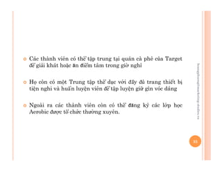   Các thành viên có thể tập trung tại quán cà phê của Target
để giải khát hoặc ăn điểm tâm trong giờ nghỉ
  Họ còn có một Trung tập thể dục với đầy đủ trang thiết bị
tiện nghi và huấn luyện viên để tập luyện giữ gìn vóc dáng
  Ngoài ra các thành viên còn có thể đăng ký các lớp học
Aerobic được tổ chức thường xuyên.
35
hoangphuong@marketing-studies.vn
 