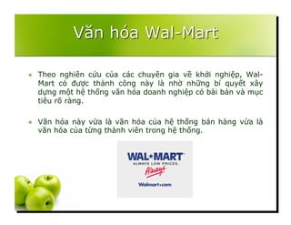   Theo nghiên cứu của các chuyên gia về khởi nghiệp, Wal-
Mart có được thành công này là nhờ những bí quyết xây
dựng một hệ thống văn hóa doanh nghiệp có bài bản và mục
tiêu rõ ràng.
  Văn hóa này vừa là văn hóa của hệ thống bán hàng vừa là
văn hóa của từng thành viên trong hệ thống.
 