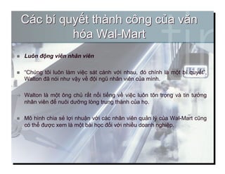   Luôn động viên nhân viên
  “Chúng tôi luôn làm việc sát cánh với nhau, đó chính là một bí quyết”,
Walton đã nói như vậy về đội ngũ nhân viên của mình.
  Walton là một ông chủ rất nổi tiếng về việc luôn tôn trọng và tin tưởng
nhân viên để nuôi dưỡng lòng trung thành của họ.
  Mô hình chia sẻ lợi nhuận với các nhân viên quản lý của Wal-Mart cũng
có thể được xem là một bài học đối với nhiều doanh nghiệp.
5
 
