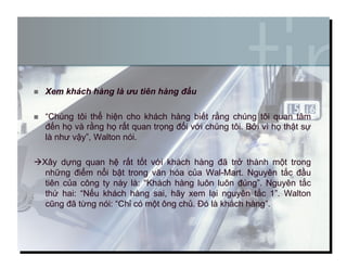   Xem khách hàng là ưu tiên hàng đầu
  “Chúng tôi thể hiện cho khách hàng biết rằng chúng tôi quan tâm
đến họ và rằng họ rất quan trọng đối với chúng tôi. Bởi vì họ thật sự
là như vậy”, Walton nói.
Xây dựng quan hệ rất tốt với khách hàng đã trở thành một trong
những điểm nổi bật trong văn hóa của Wal-Mart. Nguyên tắc đầu
tiên của công ty này là: “Khách hàng luôn luôn đúng”. Nguyên tắc
thứ hai: “Nếu khách hàng sai, hãy xem lại nguyên tắc 1”. Walton
cũng đã từng nói: “Chỉ có một ông chủ. Đó là khách hàng”.
6
 