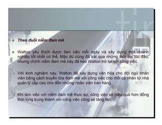   Theo đuổi niềm đam mê
  Walton yêu thích được làm việc mỗi ngày và xây dựng một doanh
nghiệp tốt nhất có thể. Mặc dù cũng đã trải qua những thất bại lúc đầu,
nhưng chính niềm đam mê này đã kéo Walton trở lại với công việc.
  Với kinh nghiệm này, Walton đã xây dựng văn hóa cho đội ngũ nhân
viên bằng cách truyền lửa đam mê với công việc cho mỗi cá nhân từ nhà
quản lý cấp cao cho đến những nhân viên bán hàng.
  Khi làm việc với niềm đam mê thực sự, công việc sẽ hiệu quả hơn đồng
thời lòng trung thành với công việc cũng sẽ tăng lên.
7
 