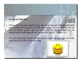   Có đầu óc khôi hài
  “Đừng nên tỏ ra quá nghiêm trọng. Nên thoải mái một chút và mọi người
xung quanh anh cũng sẽ cảm thấy nhẹ nhàng. Tôi luôn thấy tự hào khi
phá vỡ những nguyên tắc của người khác và tôi cũng luôn ủng hộ
những người muốn thay đổi các nguyên tắc của tôi”, Walton nói.
  Với quan niệm này, Walton đã làm cho các nhân viên của mình cảm thấy
thoải mái, vui vẻ khi đi làm mỗi ngày
9
 