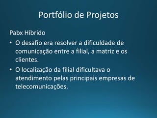 Portfólio de Projetos
Pabx Híbrido
• O desafio era resolver a dificuldade de
comunicação entre a filial, a matriz e os
clientes.
• O localização da filial dificultava o
atendimento pelas principais empresas de
telecomunicações.
 