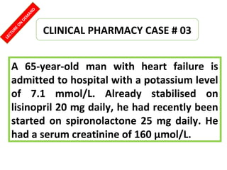 CLINICAL PHARMACY CASE # 03
A 65-year-old man with heart failure is
admitted to hospital with a potassium level
of 7.1 mmol/L. Already stabilised on
lisinopril 20 mg daily, he had recently been
started on spironolactone 25 mg daily. He
had a serum creatinine of 160 μmol/L.
LECTUREON
DEM
AND
 