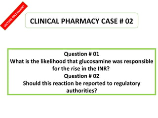 Question # 01
What is the likelihood that glucosamine was responsible
for the rise in the INR?
Question # 02
Should this reaction be reported to regulatory
authorities?
CLINICAL PHARMACY CASE # 02
LECTUREON
DEM
AND
 