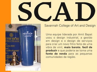 Uma equipe liderada por Amit Bapat
usou o design industrial, a gestão
em design e o design de serviços
para criar um novo filtro feito de uma
vibra de vinil, mais barato, facil de
produzir e que poderia se torna uma
fonte de renda para as pequenas
comunidades da região.
 