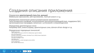 Создания описания приложения
Определяем архитектурный стиль (см. дальше)
Мобильное приложение, веб-приложение, толстый клиент и т.д.
Определяем ограничения уровня развертывания приложения
Типы аппаратных платформ, использование протоколов взаимодействия, поддержка QoS,
организационные процедуры связанные с установкой и сопровождением
Определяем архитектурные стили
Например SOA, клиент/сервер, архитектурные слои, domain-driven design и т.д.
Определение подходящих технологий
◦ Mobile Application
.NET Compact Framework, ASP.NET for Mobile,Silver Light for Mobile
◦ Rich Client Application
Windows Presentation Foundation, Windows Forms, XAML Browser Application
◦ Rich Internet Application
Silverlight, Silverlight + AJAX
◦ Web Application
ASP.NET Web Forms, AJAX, Silverlight controls, MVC2
◦ Service Application
WCF, ASP.NET Web Services
171 2 3 4 5
 