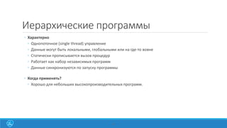 23
Иерархические программы
◦ Характерно
◦ Однопоточное (single thread) управление
◦ Данные могут быть локальными, глобальными или на где-то вовне
◦ Статически прописывается вызов процедур
◦ Работает как набор независимых программ
◦ Данные синхронизуются по запуску программы
◦ Когда применять?
◦ Хорошо для небольших высокопроизводительных программ.
 