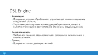 27
DSL Engine
◦ Характерно
◦ Программа которая обрабатывает управляющие данные в терминах
предметной области;
◦ Управляющая программа производит разбор входных данных и
выполняет функцию в соответствии с описанием входных данных;
◦ Когда применять
◦ Удобно для решения отраслевых задач связанных с вычислением и
планированием.
◦ Пример
◦ Программа для создания расписаний;
 
