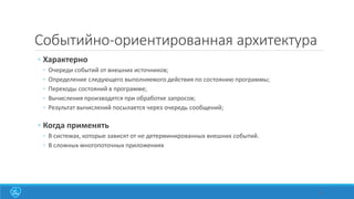 Событийно-ориентированная архитектура
◦ Характерно
◦ Очереди событий от внешних источников;
◦ Определение следующего выполняемого действия по состоянию программы;
◦ Переходы состояний в программе;
◦ Вычисления производятся при обработке запросов;
◦ Результат вычислений посылается через очередь сообщений;
◦ Когда применять
◦ В системах, которые зависят от не детерминированных внешних событий.
◦ В сложных многопоточных приложениях
31
 