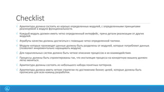 Checklist
 Архитектура должна состоять из хорошо определенных модулей, с определенными принципами
реализуемой в модули функциональности.
 Каждый модуль должен иметь четко определенный интерфейс, пряча детали реализации от других
модулей.
 Атрибуты качества должны достигаться с помощью четко определенной тактики.
 Модули которые производят данные должны быть разделены от модулей, которые потребляют данные.
(позволяет инкрементально наращивать модули)
 Для параллельных систем должно быть четкое описание процессов и их взаимодействия.
 Процессы должны быть спроектированы так, что инсталяция процесса на конкретную машину должен
легко меняться.
 Архитектура должны состоять из небольшого набора понятных паттернов.
 Архитектура должна иметь четкие стратегии по достижению бизнес целей, которые должны быть
прописаны для всех команд разработки.
44
 