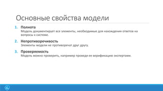 Основные свойства модели
1. Полнота
Модель документирует все элементы, необходимые для нахождения ответов на
вопросы к системе.
2. Непротиворечивость
Элементы модели не противоречат друг другу.
3. Проверяемость
Модель можно проверить, например проведя ее верификацию экспертами.
 