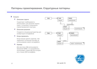 Паттерны проектирования. Структурные паттерны


 Adapter
         Описание задачи
          Существует необходимость
          использовать для решения задачи
          класс с отличной от изначально
          спроектированной структуры.
         Описание решения
          Создается специальный адаптер для
          конвертации интерфейсов.
         Когда применять
          Когда проще сделать адаптер, чем
          переписать остальную систему на
          использование нового интерфейса.
         Пример
          Для доступа к БД использовался
          механизм ODBC, но понадобилось
          использовать новую БД для которой
          есть только ADO интерфейс.




 23                                           МАИ, каф 806, ППС
 